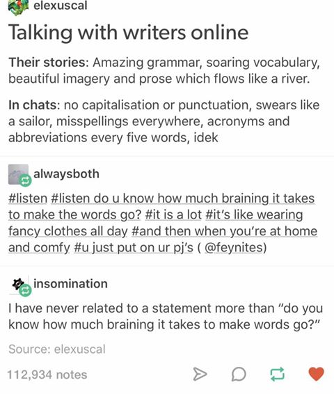 Talking with writers online.  Their stories:  amazing prose, soaring vocabulary, beautiful imagery and prose which flows like a river. In chats: no capitalization or punctuation, swears like a sailor, misspellings everywhere, acronyms and abbreviations every five words.  Response : #listen do u know how much braining it takes to make the words go? #it is a lot #it's like wearing fancy clothes all day #and then when you're at home and comfy #u just put on ur pj's