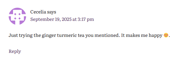 Comment from Cecelia who says "Just trying the ginger turmeric tea you mentioned. It makes me happy π."