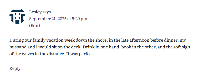 Comment from Lesley, who says, "During our family vacation week down the shore, in the late afternoon before dinner, my husband and I would sit on the deck. Drink in one hand, book in the other, and the soft sigh of the waves in the distance. It was perfect."