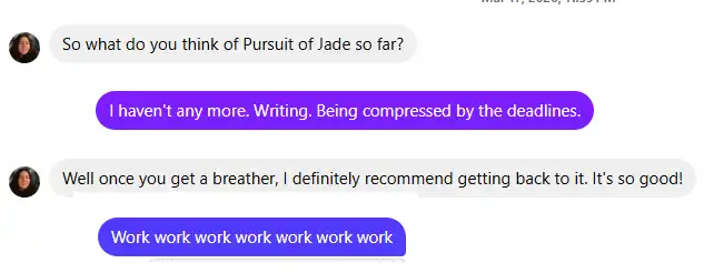 Grace: So what do you think of Pursuit of Jade so far?
Me: I haven't any more. Writing. Being compressed by deadlines.
Grace: Well once you get a breather, I definitely recommend getting back to it.  It's so good!
Me: Work work work work work