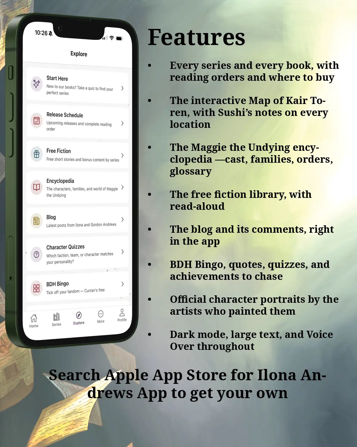 What's inside
Every series and every book, with reading orders and where to buy
The interactive Map of Kair Toren, with Sushi's notes on every location
The Maggie the Undying encyclopedia —cast, families, orders, glossary
The free fiction library, with read-aloud
The blog and its comments, right in the app
BDH Bingo, quotes, quizzes, and achievements to chase
Official character portraits by the artists who painted them
Dark mode, large text, and Voice Over throughout